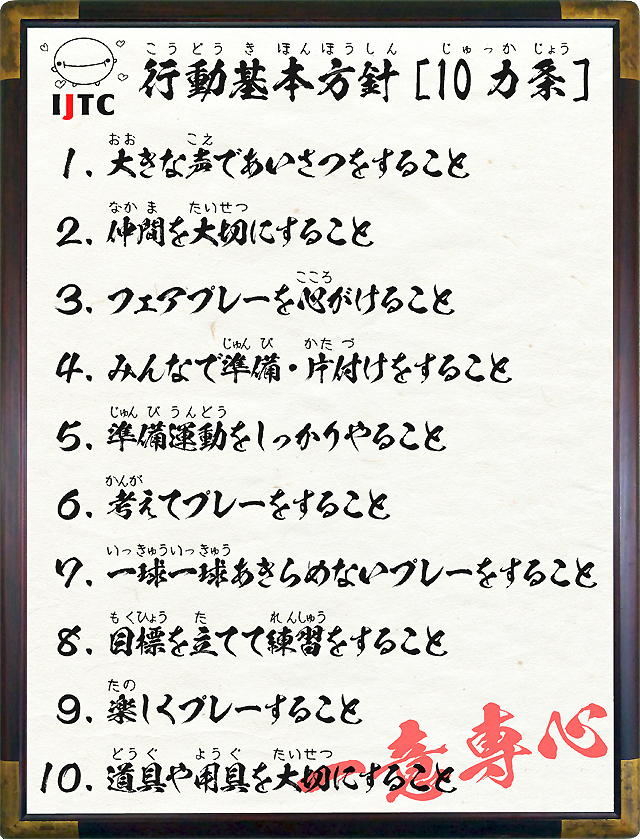 １．大きな声であいさつをすること ２．仲間を大切にすること ３．フェアプレーを心がけること ４．みんなで準備・片付けをすること ５．準備運動をしっかりやること ６．考えてプレーをすること ７．一球一球あきらめないプレーをすること ８．目標を立てて練習をすること ９．楽しくプレーすること １０．道具や用具を大切にすること